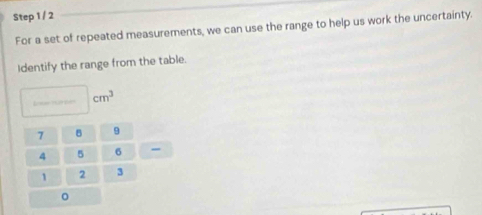 For a set of repeated measurements, we can use the range to help us work the uncertainty. 
Identify the range from the table. 
L na e cm^3
7 9
4 5 6 -
1 2 3
。