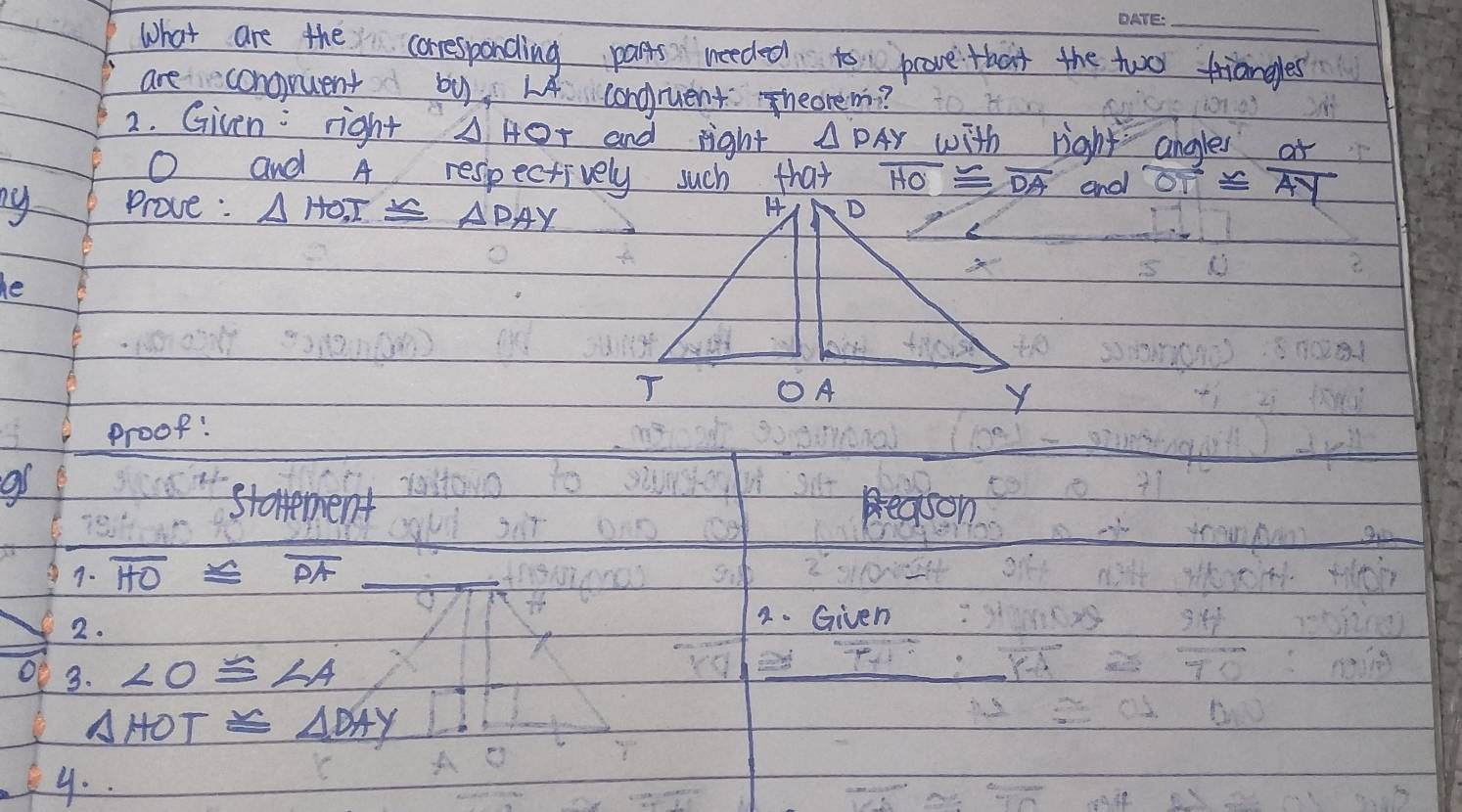 What are the coresponding parts needed to pcove that the two triangles 
are conoquent by, L4 conguent heorem? 
2. Given: right △ HOT and right △ PAY with right ahale
O and A respectively such that overline HO≌ overline DA and beginarrayr angles oT≌ endarray  at/AY 
ny Prove: △ HOT≌ △ DAY
he 
proof! 
9f 
starement Beason 
9. overline HO≌ overline PA _ 
2. 
2. Given 
O 3. ∠ O≌ ∠ A
△ HOT≌ △ DAY
y..