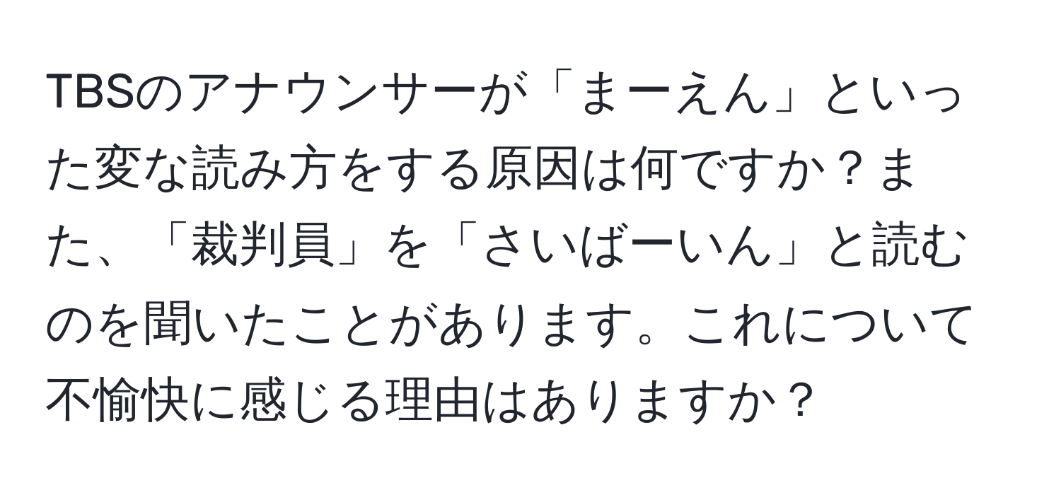 TBSのアナウンサーが「まーえん」といった変な読み方をする原因は何ですか？また、「裁判員」を「さいばーいん」と読むのを聞いたことがあります。これについて不愉快に感じる理由はありますか？