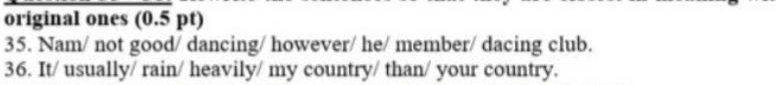 original ones (0.5 pt) 
35. Nam/ not good/ dancing/ however/ he/ member/ dacing club. 
36. It/ usually/ rain/ heavily/ my country/ than/ your country.
