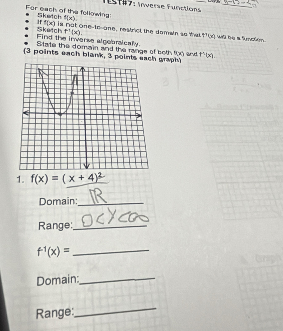 Date: 
TEST#7: Inverse Functions_ 
For each of the following: 
Sketch f(x). 
Sketch f^(-1)(x). 
If f(x) is not one-to-one, restrict the domain so that f^(-1)(x) will be a function. 
Find the inverse algebraically. 
State the domain and the range of both f(x) and f^(-1)(x). 
(3 points each blank, 3 points each graph) 
1. f(x)=(x+4)^2
Domain:_ 
Range:_ 
_ f^(-1)(x)=
Domain:_ 
Range: 
_