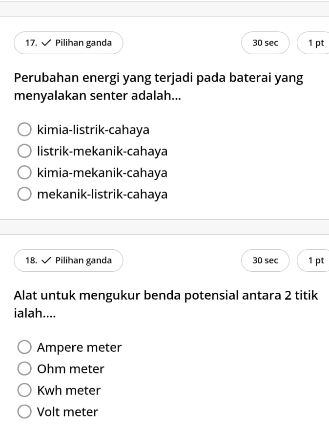 Pilihan ganda 30 sec 1 pt
Perubahan energi yang terjadi pada baterai yang
menyalakan senter adalah...
kimia-listrik-cahaya
listrik-mekanik-cahaya
kimia-mekanik-cahaya
mekanik-listrik-cahaya
18. Pilihan ganda 30 sec 1 pt
Alat untuk mengukur benda potensial antara 2 titik
ialah....
Ampere meter
Ohm meter
Kwh meter
Volt meter