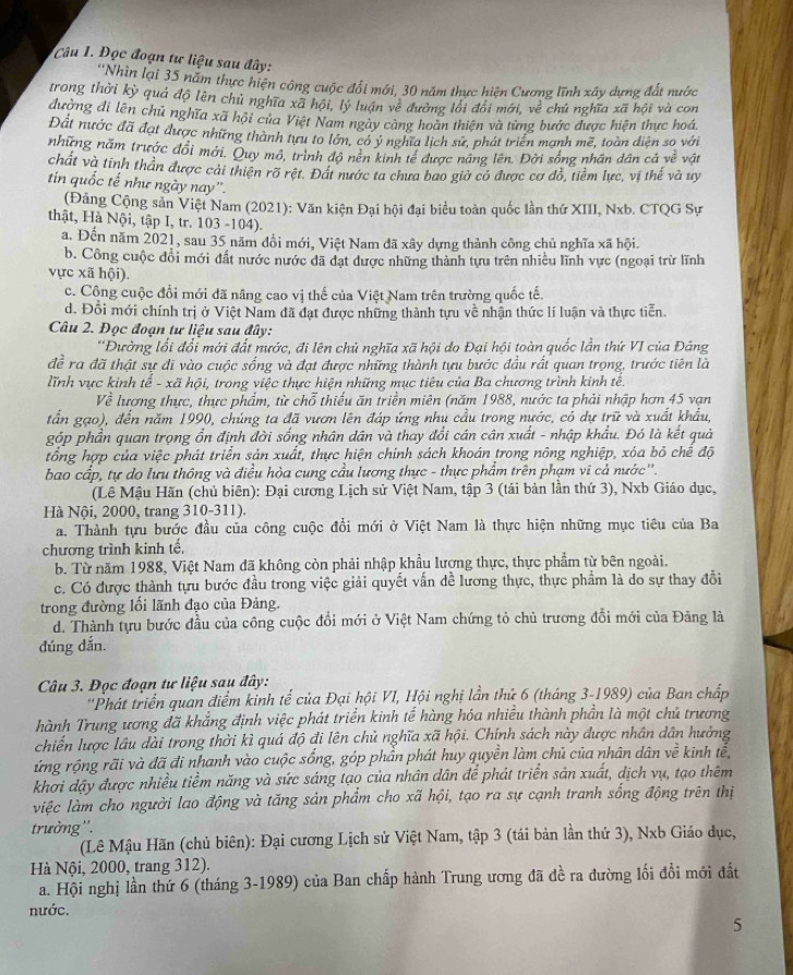 Đọc đoạn tư liệu sau đây:
''Nhìn lại 35 năm thực hiện công cuộc đổi mới, 30 năm thực hiện Cương lĩnh xây dựng đất nước
trong thời kỳ quả độ lên chủ nghĩa xã hội, lý luận về đường lối đổi mới, ve^2 chủ nghĩa xã hội và con
đường di lên chủ nghĩa xã hội của Việt Nam ngày càng hoàn thiên và từng bước được hiện thực hoá
Đất nước đã đạt được những thành tựu to lớn, có ý nghĩa lịch sử, phát triển mạnh mẽ, toàn diện so với
những năm trước đổi mới. Quy mô, trình độ nên kinh tế được năng lên. Đời sống nhân dân cả về vật
chất và tinh thần được cải thiên rõ rệt. Đất nước ta chưa bao giờ có được cơ đồ, tiềm lực, vị thế và uy
tin quốc tế như ngày nay".
(Đảng Cộng sản Việt Nam (2021): Văn kiện Đại hội đại biểu toàn quốc lần thứ XIII, Nxb. CTQG Sự
thật, Hà Nội, tập I, tr. 103 -104).
a. Đến năm 2021, sau 35 năm đổi mới, Việt Nam đã xây dựng thành công chủ nghĩa xã hội.
b. Công cuộc đổi mới đất nước nước đã đạt được những thành tựu trên nhiều lĩnh vực (ngoại trừ lĩnh
vực xã hội).
c. Công cuộc đổi mới đã nâng cao vị thế của Việt Nam trên trường quốc tế.
d. Đổi mới chính trị ở Việt Nam đã đạt được những thành tựu về nhận thức lí luận và thực tiến.
Câu 2. Đọc đoạn tư liệu sau đây:
'Đường lối đổi mới đất nước, đi lên chủ nghĩa xã hội do Đại hội toàn quốc lần thứ VI của Đảng
đề ra đã thật sự đi vào cuộc sống và đạt được những thành tựu bước đầu rất quan trọng, trước tiên là
lĩnh vực kinh   - xã hội, trong việc thực hiện những mục tiêu của Ba chương trình kinh tễ. 2
Về lương thực, thực phẩm, từ chỗ thiếu ăn triển miên (năm 1988, nước ta phải nhập hơn 45 vạn
tần gạo), đến năm 1990, chúng ta đã vươn lên đáp ứng nhụ cầu trong nước, có dự trữ và xuất khẩu,
góp phần quan trọng ổn định đời sống nhân dân và thay đổi cán cân xuất - nhập khẩu. Đó là kết quả
tổng hợp của việc phát triển sản xuất, thực hiện chính sách khoán trong nông nghiệp, xóa bỏ chể độ
bao cấp, tự do lưu thông và điều hòa cung cầu lương thực - thực phẩm trên phạm vi cả nước''.
(Lê Mậu Hãn (chủ biên): Đại cương Lịch sử Việt Nam, tập 3 (tái bản lần thứ 3), Nxb Giáo dục,
Hà Nội, 2000, trang 310-311).
a. Thành tựu bước đầu của công cuộc đổi mới ở Việt Nam là thực hiện những mục tiêu của Ba
chương trình kinh tế,
b. Từ năm 1988, Việt Nam đã không còn phải nhập khẩu lượng thực, thực phẩm từ bên ngoài.
c. Có được thành tựu bước đầu trong việc giải quyết vấn dề lương thực, thực phẩm là do sự thay đồổi
trong đường lối lãnh đạo của Đảng.
d. Thành tựu bước đầu của công cuộc đổi mới ở Việt Nam chứng tỏ chủ trương đổi mới của Đảng là
đúng dắn.
Câu 3. Đọc đoạn tư liệu sau đây:
''Phát triển quan điểm kinh tế của Đại hội VI, Hội nghị lần thứ 6 (tháng 3-1989) của Ban chấp
hành Trung ương đã khắng định việc phát triển kinh tế hàng hóa nhiều thành phần là một chủ trương
chiến lược lâu dài trong thời kì quá độ đi lên chủ nghĩa xã hội. Chính sách này được nhân dân hưởng
ứng rộng rãi và đã đi nhanh vào cuộc sống, góp phần phát huy quyền làm chủ của nhân dân vhat e kinh tế,
khơi dậy được nhiều tiềm năng và sức sáng tạo của nhân dân để phát triển sản xuất, dịch vụ, tạo thêm
việc làm cho người lao động và tăng sản phẩm cho xã hội, tạo ra sự cạnh tranh sống động trên thị
trường''.
(Lê Mậu Hãn (chủ biên): Đại cương Lịch sử Việt Nam, tập 3 (tái bản lần thứ 3), Nxb Giáo dục,
Hà Nội, 2000, trang 312).
a. Hội nghị lần thứ 6 (tháng 3-1989) của Ban chấp hành Trung ương đã đề ra đường lối đổi mới đất
nước.
5