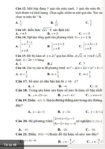 Cầu 12. Một hộp đựng 5 quả cầu màu xanh, 3 quả cầu màu đó,
kích thước và khổi lượng. Chọn ngẫu nhiên ra một quả cầu. Xác sui
chọn ra màu đỏ '' là
A.  1/5  B.  2/15  C.  3/5 
Cầu 13: Biểu thức sqrt(2x-6) xác định khi
A. x!= 3. B. x=3. C. x>3.
Cầu 14. Nghiệm tổng quát của phương trình 3x-y=2 là
A. beginarrayl x= (2-y)/3  y∈ Rendarray. B. beginarrayl x=y+2 y∈ Rendarray. C. beginarrayl y=3x-2 x∈ Rendarray.
Câu 15. Đồ thị hàm số y=2x^2 qua hai điểm A(sqrt(2);m) và B(sqrt(3);
thức A=2m-n bāng :
A. 1 B. 2 C. 3
Câu 16. Giả trị của m để phương trình mx^2-2(m+2)x+m^2+4=(
A. m B. m≤  1/3  C. m≥  1/3 
Câu 17, Số nào có căn bậc hai là 2 và -2?
A. 4 B. −4 C. 16.
Câu 18. Trong các hàm sau hàm số nào là hàm số bậc nhất
A. y=-21+ax. B. y-3-6x^2. C. y=ax+b.
Cầu 19. Điểm A(1,3) thuộc đường thắng nào trong các đường
dây?
A. y=2x-3. B. y=3x. C. y=3x+2
Câu 20. Hệ phương trình beginarrayl 2x+(a-1)y=3 5x+(1+b)y=-4endarray. có nghiệm (x;y)=(
A. −15. B. −20. C. -30.
Câu 21. Điểm M(3,-4) thuộc đồ thị hàm số nào sau đây?
A. y=3x-4. B. y=- 4/n x^2. C. y= (-4)/7 x^2
Tài lại để