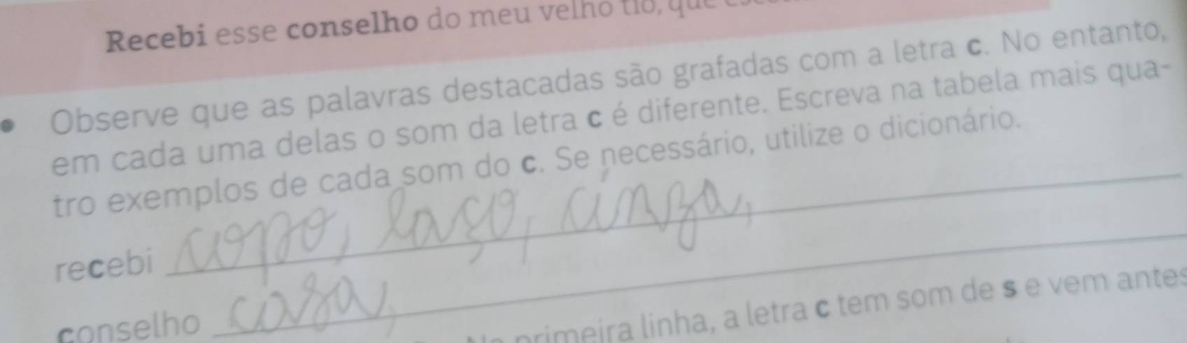 Recebi esse conselho do m e e h q 
Observe que as palavras destacadas são grafadas com a letra c. No entanto, 
em cada uma delas o som da letra c é diferente. Escreva na tabela mais qua- 
_ 
tro exemplos de cada som do c. Se necessário, utilize o dicionário. 
recebi 
conselho 
primeira linha, a letra c tem som de s e vem antes