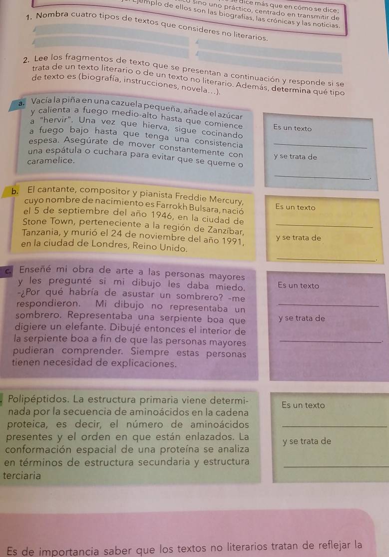 dice más que en cómo se dice;
O sino uno práctico, centrado en transmitir de
Ejemplo de ellos son las biografías, las crónicas y las noticias.
1. Nombra cuatro tipos de textos que consideres no literarios
2. Lee los fragmentos de texto que se presentan a continuación y responde si se
trata de un texto literario o de un texto no literario. Además, determina qué tipo
de texto es (biografía, instrucciones, novela...).
an  Vacía la piña en una cazuela pequeña, añade el azúcar
y calienta a fuego medio-alto hasta que comience Es un texto
a "hervir". Una vez que hierva, sigue cocinando
a fuego bajo hasta que tenga una consistencia
espesa. Asegúrate de mover constantemente con y se trata de
una espátula o cuchara para evitar que se queme o
caramelice.
_
_.
b. El cantante, compositor y pianista Freddie Mercury, Es un texto
cuyo nombre de nacimiento es Farrokh Bulsara, nació
el 5 de septiembre del año 1946, en la ciudad de
Stone Town, perteneciente a la región de Zanzíbar,_
Tanzania, y murió el 24 de noviembre del año 1991, y se trata de
en la ciudad de Londres, Reino Unido.
_
.
c Enseñé mi obra de arte a las personas mayores
y les pregunté si mi dibujo les daba miedo. Es un texto
-¿Por qué habría de asustar un sombrero? -me
respondieron. Mi dibujo no representaba un_
sombrero. Representaba una serpiente boa que y se trata de
digiere un elefante. Dibujé entonces el interior de
la serpiente boa a fin de que las personas mayores_
pudieran comprender. Siempre estas personas
tienen necesidad de explicaciones.
Polipéptidos. La estructura primaria viene determi- Es un texto
nada por la secuencia de aminoácidos en la cadena
proteica, es decir, el número de aminoácidos_
presentes y el orden en que están enlazados. La
conformación espacial de una proteína se analiza y se trata de
en términos de estructura secundaria y estructura_
terciaria
Es de importancia saber que los textos no literarios tratan de reflejar la