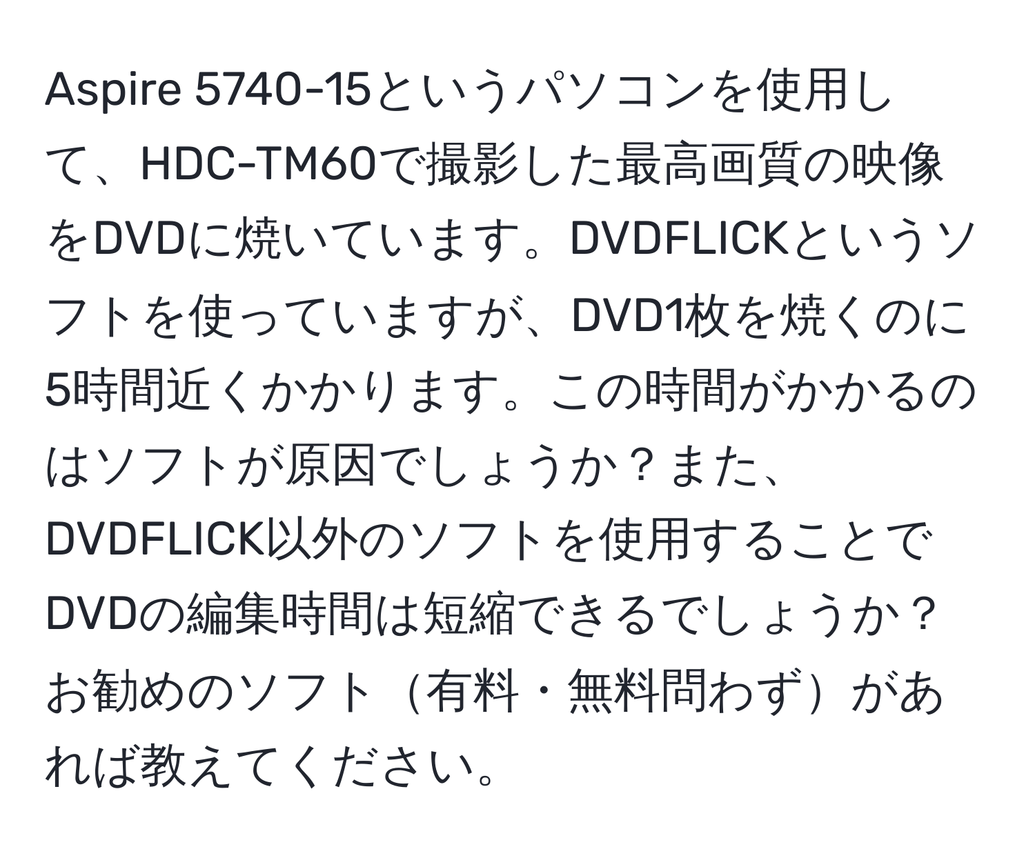 Aspire 5740-15というパソコンを使用して、HDC-TM60で撮影した最高画質の映像をDVDに焼いています。DVDFLICKというソフトを使っていますが、DVD1枚を焼くのに5時間近くかかります。この時間がかかるのはソフトが原因でしょうか？また、DVDFLICK以外のソフトを使用することでDVDの編集時間は短縮できるでしょうか？お勧めのソフト有料・無料問わずがあれば教えてください。