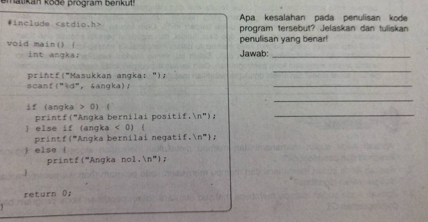 ematikan kode program berikut! 
Apa kesalahan pada penulisan kode 
#include
program tersebut? Jelaskan dan tuliskan 
void main()  
penulisan yang benar! 
int angka; Jawab:_ 
printf("Masukkan angka: "); 
_ 
scanf("sd", &angka); 
_ 
_ 
if (angka > 0)  
printf("Angka bernilai positif.n");_ 
 else if (angka < 0</tex>)  
printf("Angka bernilai negatif.n"); 
 else  
printf("Angka nol.n"); 
 
return 0;