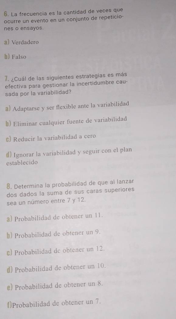 La frecuencia es la cantidad de veces que
ocurre un evento en un conjunto de repeticio-
nes o ensayos.
a) Verdadero
b) Falso
7. ¿Cuál de las siguientes estrategias es más
efectiva para gestionar la incertidumbre cau-
sada por la variabilidad?
a) Adaptarse y ser flexible ante la variabilidad
#) Eliminar cualquier fuente de variabilidad
c) Reducir la variabilidad a cero
#) Ignorar la variabilidad y seguir con el plan
establecido
8. Determina la probabilidad de que al lanzar
dos dados la suma de sus caras superiores
sea un número entre 7 y 12.
a) Probabilidad de obtener un 11.
₹) Probabilidad de obtener un 9.
€) Probabilidad de obtener un 12.
d) Probabilidad de obtener un 10.
₹) Probabilidad de obtener un 8.
f)Probabilidad de obtener un 7.