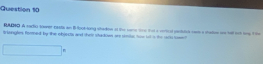 RADIO A radio tower casts an B-foot -long shadow at the same time that a vertical yandslick casts a shadow one hall ech limp. If the 
triangles formed by the objects and their shadows are similar, how tall is the radio lower? 
f