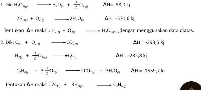 Dik: H_2O_2(g)to H_2O_(l)+ 1/2 O_2(g) △ H=-98,0kj
2H_2(g)+O_2(g) _ 2H_2O_(l) △ H=-571,6kj
Tentukan △ H reaksi : H_2(g)+O_2(g) _ H_2O_2(g) ,dengan menggunakan data diatas. 
2. Dik: C_(s)+O_2(g) to CO_2(g) △ H=-393,5kj
H_2(g)+ 1/2 O_2(g)to H_2O_(l)
△ H=-285,8kj
C_2H_6(g)+3 1/2 O_2(g)to 2CO_2(g)+3H_2O_(l) △ H=-1559,7kj
Tentukan △ H reaksi : 2C_(s)+3H_2(g) _ C_2H_6(g)