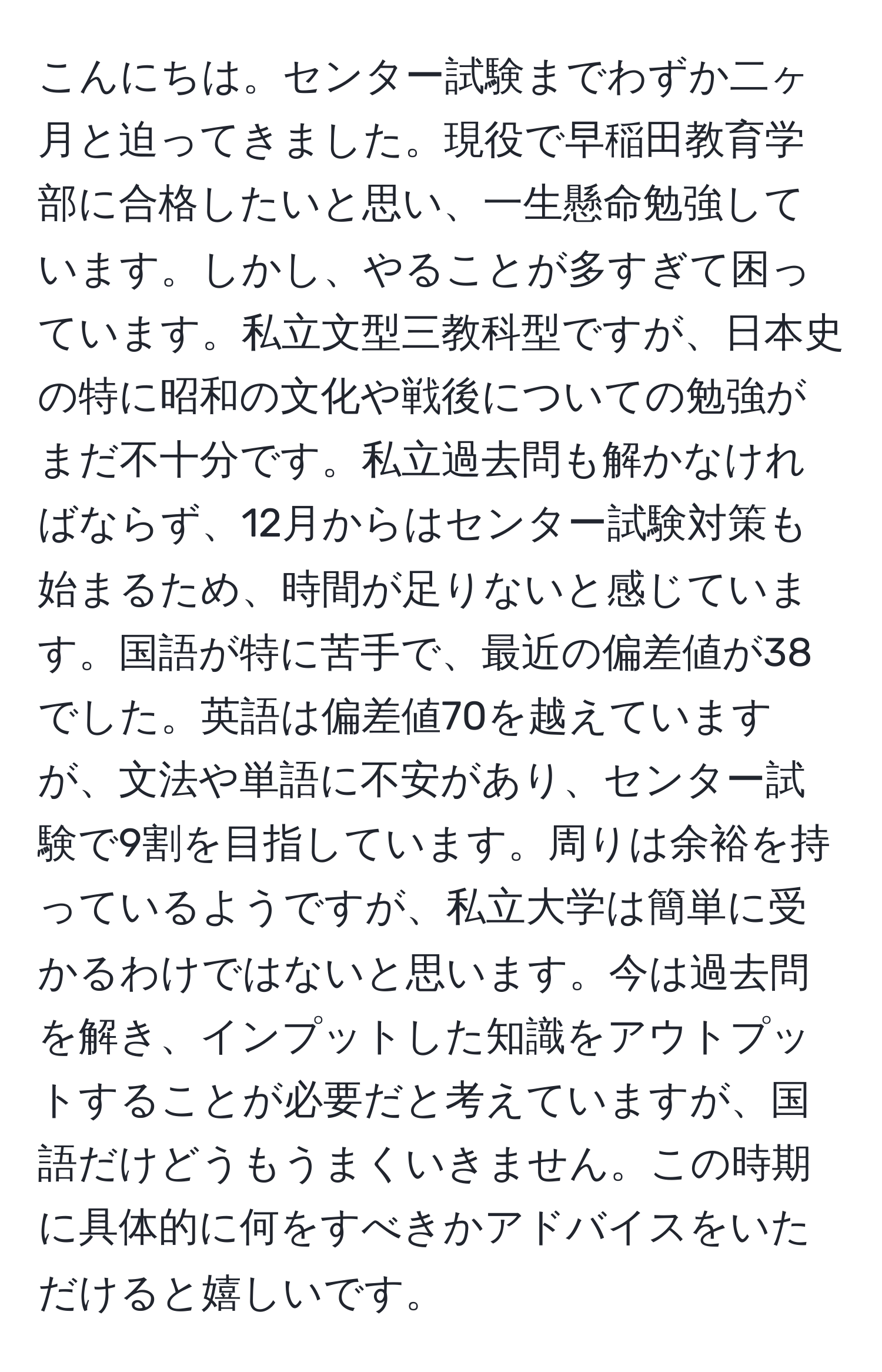 こんにちは。センター試験までわずか二ヶ月と迫ってきました。現役で早稲田教育学部に合格したいと思い、一生懸命勉強しています。しかし、やることが多すぎて困っています。私立文型三教科型ですが、日本史の特に昭和の文化や戦後についての勉強がまだ不十分です。私立過去問も解かなければならず、12月からはセンター試験対策も始まるため、時間が足りないと感じています。国語が特に苦手で、最近の偏差値が38でした。英語は偏差値70を越えていますが、文法や単語に不安があり、センター試験で9割を目指しています。周りは余裕を持っているようですが、私立大学は簡単に受かるわけではないと思います。今は過去問を解き、インプットした知識をアウトプットすることが必要だと考えていますが、国語だけどうもうまくいきません。この時期に具体的に何をすべきかアドバイスをいただけると嬉しいです。