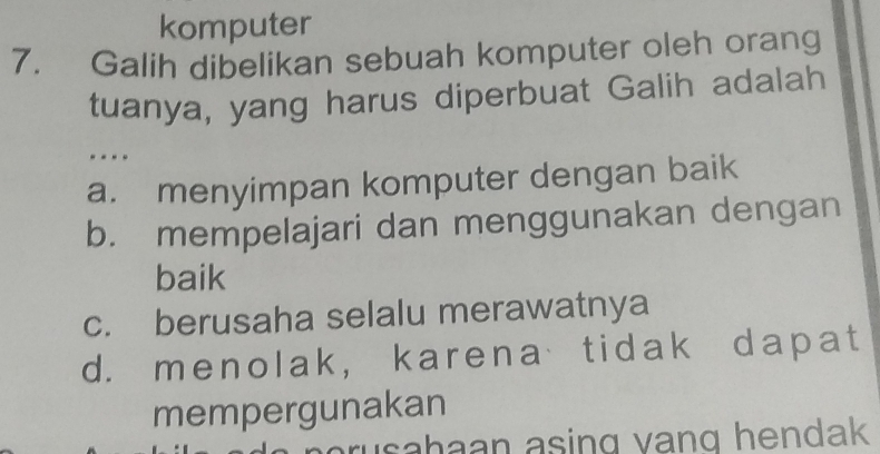 komputer
7. Galih dibelikan sebuah komputer oleh orang
tuanya, yang harus diperbuat Galih adalah
a. menyimpan komputer dengan baik
b. mempelajari dan menggunakan dengan
baik
c. berusaha selalu merawatnya
d. menolak, karena tidak dapat
mempergunakan
asahaan asing vang hendak