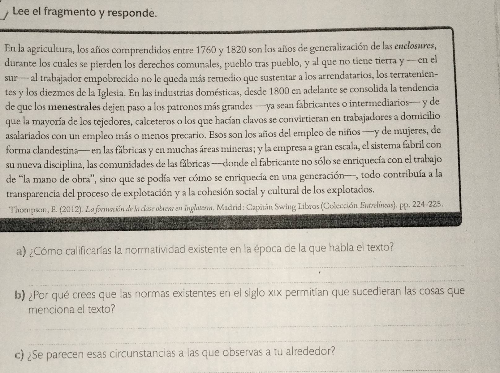 Lee el fragmento y responde.
En la agricultura, los años comprendidos entre 1760 y 1820 son los años de generalización de las enclosures,
durante los cuales se pierden los derechos comunales, pueblo tras pueblo, y al que no tiene tierra y —en el
sur- al trabajador empobrecido no le queda más remedio que sustentar a los arrendatarios, los terratenien-
tes y los diezmos de la Iglesia. En las industrias domésticas, desde 1800 en adelante se consolida la tendencia
de que los menestrales dejen paso a los patronos más grandes —ya sean fabricantes o intermediarios— y de
que la mayoría de los tejedores, calceteros o los que hacían clavos se convirtieran en trabajadores a domicilio
asalariados con un empleo más o menos precario. Esos son los años del empleo de niños —y de mujeres, de
forma clandestina— en las fábricas y en muchas áreas mineras; y la empresa a gran escala, el sistema fabril con
su nueva disciplina, las comunidades de las fábricas -—donde el fabricante no sólo se enriquecía con el trabajo
de “la mano de obra”, sino que se podía ver cómo se enriquecía en una generación—, todo contribuía a la
transparencia del proceso de explotación y a la cohesión social y cultural de los explotados.
Thompson, E. (2012). La formación de la clase obrera en Inglaterra. Madrid: Capitán Swing Libros (Colección Entrelíneas). pp. 224-225.
a) ¿Cómo calificarías la normatividad existente en la época de la que habla el texto?
_
_
b) ¿Por qué crees que las normas existentes en el siglo xix permitían que sucedieran las cosas que
menciona el texto?
_
_
c) ¿Se parecen esas circunstancias a las que observas a tu alrededor?
_