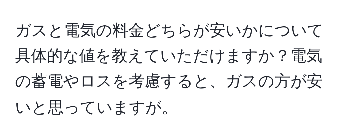 ガスと電気の料金どちらが安いかについて具体的な値を教えていただけますか？電気の蓄電やロスを考慮すると、ガスの方が安いと思っていますが。