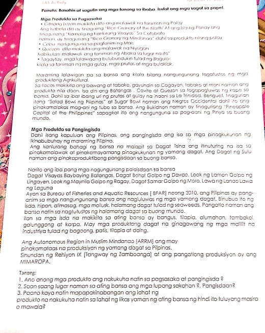 AS Atfiolly
Panufu: Basahin ot sagulin any mya tanong so ibaba. Isulat ang mga sagot so papet.
Mga Produkło sa Pagsasoka
* Gifneng Luzan-makikita dito ang malowak na taniman ng Palay
Ang Kabela din ay finaguring ''Rice Granary of the North''At ang Ia ng Panay ang
Kinagurana '''Kamalig ng Kanlurang Visayas'' Sa Cofobato
naman, ay tinaguriang ''Rice Granary rg Mindanau'' dahil sa produkto nilang palay.
Cebu- nangunguna sa pagfanim ng Mais
Guezon- dita makikita ang malawak na Niyugan
Kabikulan- mallawak ang taniman ng Abaka sa lugar ng ito
Tagaytay, mga Ialawigang bulubundukin tulad ng Bagule-
kilala sa faniman ng mga gulay, mga prutas at mga butaklak.
Maraming lalawigan pa sa bansa ang kilala bilang nangungunang tagatustos ng mga
produkteng Agrikultural.
Sa llocos makıkita ang bawang at tabako, gayundin so Cagayan, tabako at mani naman ang
produkto nila doon. Isa din ạng Batangas . Cavite at Quezon sa togapagluwas nq kape sa
bonsa. Dahil sa ibat ibang uri ng prutas at gulay na inaani sa La Trinidad, Benguet, tinagurian
itang "Salad Bowlng Pilipinas" at Sugar Bowl naman ang Negros Occidental dahil ito ang
pinakamalakas mag-aning tubo sa bansa. Ang Bukidnon naman ay tinaguriang 'Pineapple
mundo. Capital of the Philippines'' sapagkat ito ang nangunguna sa pag-aani ng Pinya sa buong
Mga Produkto sa Pangingisda
Dahil isang kapuluan ang Pilipinas, ang pangingisda ang isa sa mga pinagkukunan ng
ikinabubuhay ng maraming Pilipino.
Ang kanfurang bahagl ng bansa na malapit sa Dagat Tsina ang itinuturing na isa sa
pinakamalawak at pinakamayamang pinagkukunan ng yamang dagat. Ang Dagat ng Sulu
naman ang pinakaproduktibong pangisdaan sa buong bansa.
Narito ɑng iba pạng mỹa nagungunang palaisdaan sa bansa
Dagat Visayas Baybaying Bafangas, Dagat Bohol Golpo ng Davao. Look ng Lamon Golpo ng
Lingayen, Look ng Maynila Golpo ng Ragay, Dagat Samar Golpo ng Moro, Lawa ng Lanao Lawa
ng Laguna
Ayon sa Bureau of Fisheries and Aquatic Resources [ BFAR] noong 2010, ang Pilipinas ay pang
anim sa mga nangungunang bansa ang nagluluwas ng mga yamang dagat. Binubuo ito ng
isda, hipon, alimasag, mga mollusk, halamang dagat tulad ng seaweeds. Pangatio naman ang
bansa natin sa nagtutustos ng haïamang dagat sa buợng mundo.
llan sa mga isda na makikita sa ating bansa ay bangus, tilapia, alumahan, tambakol.
galunggong at karpa. May mga produktong dagat na ginagawang ng mga maliiit no
industriya tulad ng bagoong, patis, tilapia at daing.
Ang Autonomous Region in Muslim Mindanao (ARRM) ang may
pinakamataas na produksiyon ng yamang dagat sa Pilpinas.
Sinundan ng Rehiyon IX [Tangway ng Zamboanga] at ang pangationg produksiyon ay ang
MIMAROPA.
Tanong:
1. Ano anong mga produkto ang nakukuha natin sa pagsasaka at pangingisda ?
2. Saan saang lugar naman sa ating bansa ang mga lupang sakahan ?, Pangisdaan?
3. Paano kaya natin mapapakinabangan ang lahat ng
produkto na nakukuha natin sa lahat ng likas yaman ng ating bansa ng hindi ito tuluyang masira
o mawala?