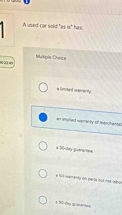 A used car sold "as is" has:
Multiple Choice
00:22:49
a limited warranty.
an implied warranty of merchantab
a 30-day guarantee.
a full warranty on parts but not labor
a 90-day guarantee.