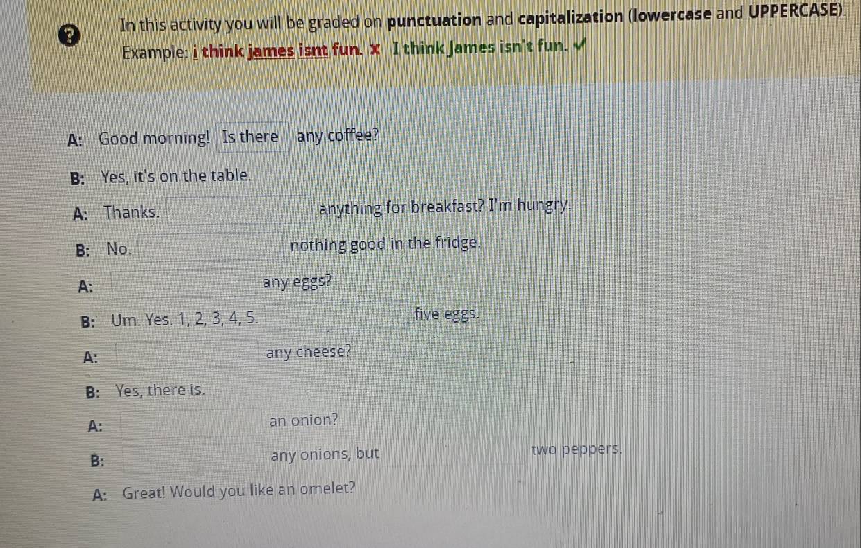 ? In this activity you will be graded on punctuation and capitalization (lowercase and UPPERCASE). 
Example: i think james isnt fun. x I think James isn't fun. √ 
A: Good morning! Is there any coffee? 
B: Yes, it's on the table. 
A: Thanks. anything for breakfast? I'm hungry. 
B: No. nothing good in the fridge. 
A: any eggs? 
B: Um. Yes. 1, 2, 3, 4, 5. five eggs. 
A: any cheese? 
B: Yes, there is. 
A: an onion? 
B: any onions, but two peppers. 
A: Great! Would you like an omelet?