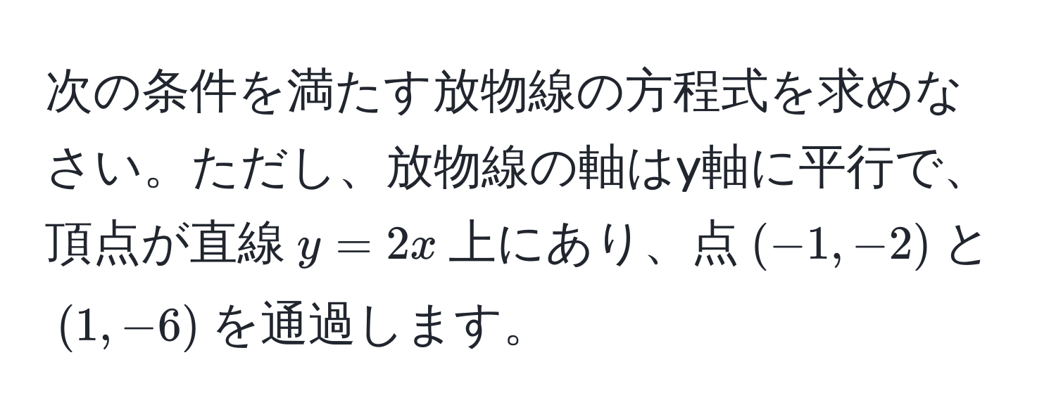 次の条件を満たす放物線の方程式を求めなさい。ただし、放物線の軸はy軸に平行で、頂点が直線$y=2x$上にあり、点$(-1,-2)$と$(1,-6)$を通過します。