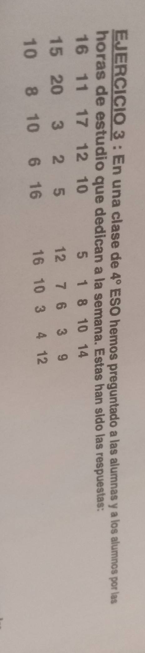 EJERCICió 3 : En una clase de 4° ESO hemos preguntado a las alumnas y a los alumnos por las 
horas de estudio que dedican a la semana. Estas han sido las respuestas:
16 11 17 12 10 5 1 8 10 14
15 20 3 2 5 12 7 6 3 9
10 8 10 6 16 16 10 3 4 12