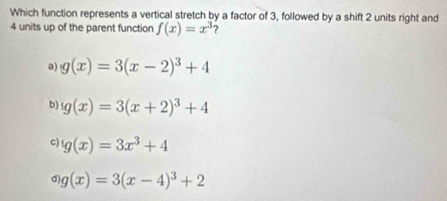 Which function represents a vertical stretch by a factor of 3, followed by a shift 2 units right and
4 units up of the parent function f(x)=x^3 ?
a) g(x)=3(x-2)^3+4
b) g(x)=3(x+2)^3+4
c) g(x)=3x^3+4
d) g(x)=3(x-4)^3+2