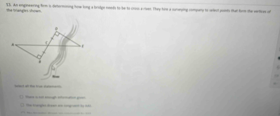 An engineering firm is determining how long a bridge needs to be to cross a river. They hire a surveying company to select points that form the vertices of
the triangles shown.
River
Select all the true statements
There is not enough information given.
The triangles drawn are congruent by AAS