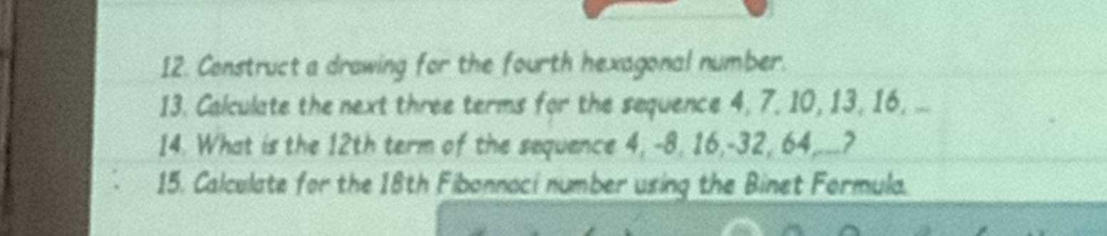 Construct a drawing for the fourth hexagonal number. 
13. Calculate the next three terms for the sequence 4, 7, 10, 13, 16, ... 
14. What is the 12th term of the sequence 4, -8, 16, -32, 64,._.? 
15. Calculate for the 18th Fibonnaci number using the Binet Formula.