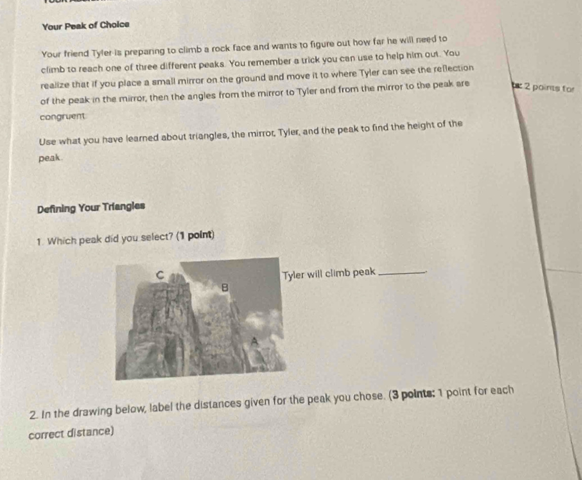 Your Peak of Choice 
Your friend Tyler is preparing to climb a rock face and wants to figure out how far he will need to 
climb to reach one of three different peaks. You remember a trick you can use to help him out. You 
realize that if you place a small mirror on the ground and move it to where Tyler can see the refection 
of the peak in the mirror, then the angles from the mirror to Tyler and from the mirror to the peak are 2 poins for 
congruent 
Use what you have learned about triangles, the mirror, Tyler, and the peak to find the height of the 
peak . 
Defining Your Triangles 
1. Which peak did you select? (1 point) 
r will climb peak_ 
2. In the drawing below, label the distances given for the peak you chose. (3 points: 1 point for each 
correct distance)