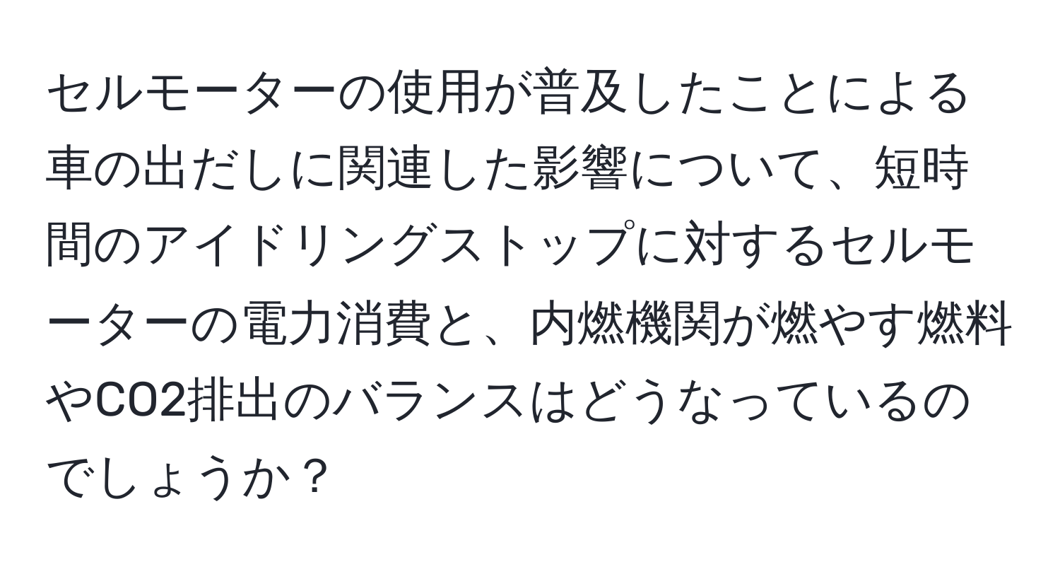 セルモーターの使用が普及したことによる車の出だしに関連した影響について、短時間のアイドリングストップに対するセルモーターの電力消費と、内燃機関が燃やす燃料やCO2排出のバランスはどうなっているのでしょうか？