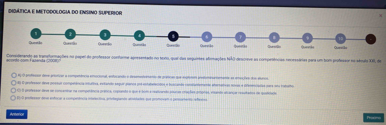 DIDÁTICA E METODOLOGIA DO ENSINO SUPERIOR
acordo com Fazenda (2008)? Considerando as transformações no papel do professor conforme apresentado no texto, qual das seguintes afirmações NÃO descreve as competências necessárias para um bom professor no século XXI, de
A) O professor deve priorizar a competência emocional, enfocando o desenvolvimento de práticas que explorem predominantemente as emoções dos alunos.
B) O professor deve possuir competência intultiva, evitando seguir planos pré-estabelecidos e buscando constantemente alternativas novas e diferenciadas para seu trabalho
C) O professor deve se concentrar na competência prática, copiando o que é bom e realizando poucas criações próprias, visando alcançar resultados de qualidade.
D) O professor deve enfocar a competência intelectiva, privilegiando atividades que promovam o pensamento reflexivo
Anterior Praximo