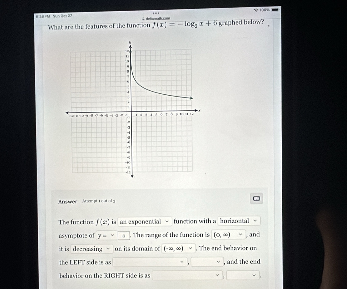 6:38 PM Sun Oct 27 100% 
& deltamath.com 
What are the features of the function f(x)=-log _2x+6 graphed below? 
Answer Attempt 1 out of 3 
The function f(x) is an exponential function with a horizontal 
asymptote of y= O . The range of the function is (0,∈fty ) , and 
it is decreasing on its domain of (-∈fty ,∈fty ). The end behavior on 
the LEFT side is as , and the end 
behavior on the RIGHT side is as 
,