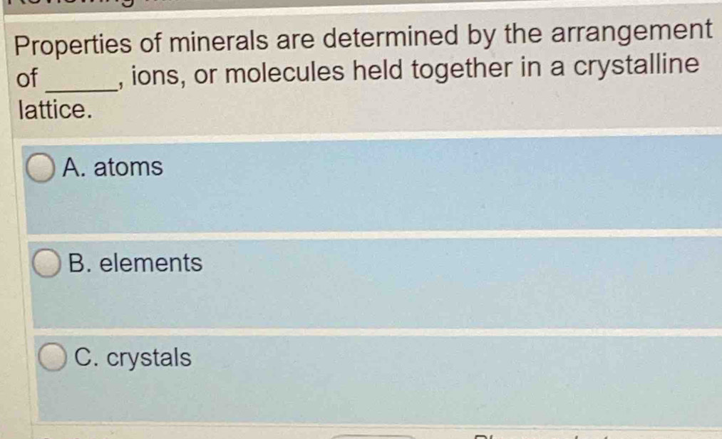 Properties of minerals are determined by the arrangement
of_ , ions, or molecules held together in a crystalline
lattice.
A. atoms
B. elements
C. crystals