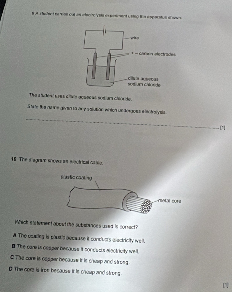 A student carries out an electrolysis experiment using the apparatus shown.
The student uses dilute aqueous sodium chloride.
State the name given to any solution which undergoes electrolysis.
_
[1]
10 The diagram shows an electrical cable.
Which statement about the substances used is correct?
A The coating is plastic because it conducts electricity well.
B The core is copper because it conducts electricity well.
C The core is copper because it is cheap and strong.
D The core is iron because it is cheap and strong.
[1]