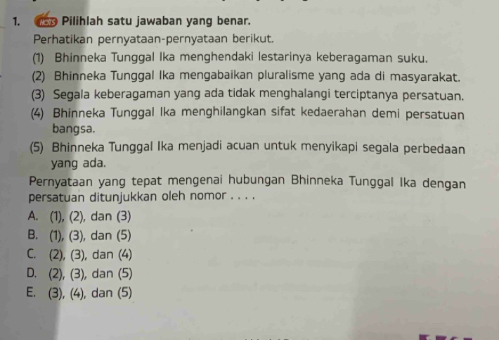 usp Pilihlah satu jawaban yang benar.
Perhatikan pernyataan-pernyataan berikut.
(1) Bhinneka Tunggal Ika menghendaki lestarinya keberagaman suku.
(2) Bhinneka Tunggal Ika mengabaikan pluralisme yang ada di masyarakat.
(3) Segala keberagaman yang ada tidak menghalangi terciptanya persatuan.
(4) Bhinneka Tunggal Ika menghilangkan sifat kedaerahan demi persatuan
bangsa.
(5) Bhinneka Tunggal Ika menjadi acuan untuk menyikapi segala perbedaan
yang ada.
Pernyataan yang tepat mengenai hubungan Bhinneka Tunggal Ika dengan
persatuan ditunjukkan oleh nomor . . . .
A. 1 , dan (3)
(1), (2)
B. (1), (3 , dan (5)
C. 7 31 , dan (4)
2), (-
D. (2), (3), , dan (5)
E. (3), (4), dan (5)