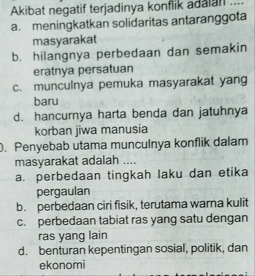 Akibat negatif terjadinya konflik adalan …
a. meningkatkan solidaritas antaranggota
masyarakat
b. hilangnya perbedaan dan semakin
eratnya persatuan
c. munculnya pemuka masyarakat yang
baru
d. hancurnya harta benda dan jatuhnya
korban jiwa manusia
. Penyebab utama munculnya konflik dalam
masyarakat adalah ....
a. perbedaan tingkah laku dan etika
pergaulan
b. perbedaan ciri fisik, terutama warna kulit
c. perbedaan tabiat ras yang satu dengan
ras yang lain
d. benturan kepentingan sosial, politik, dan
ekonomi