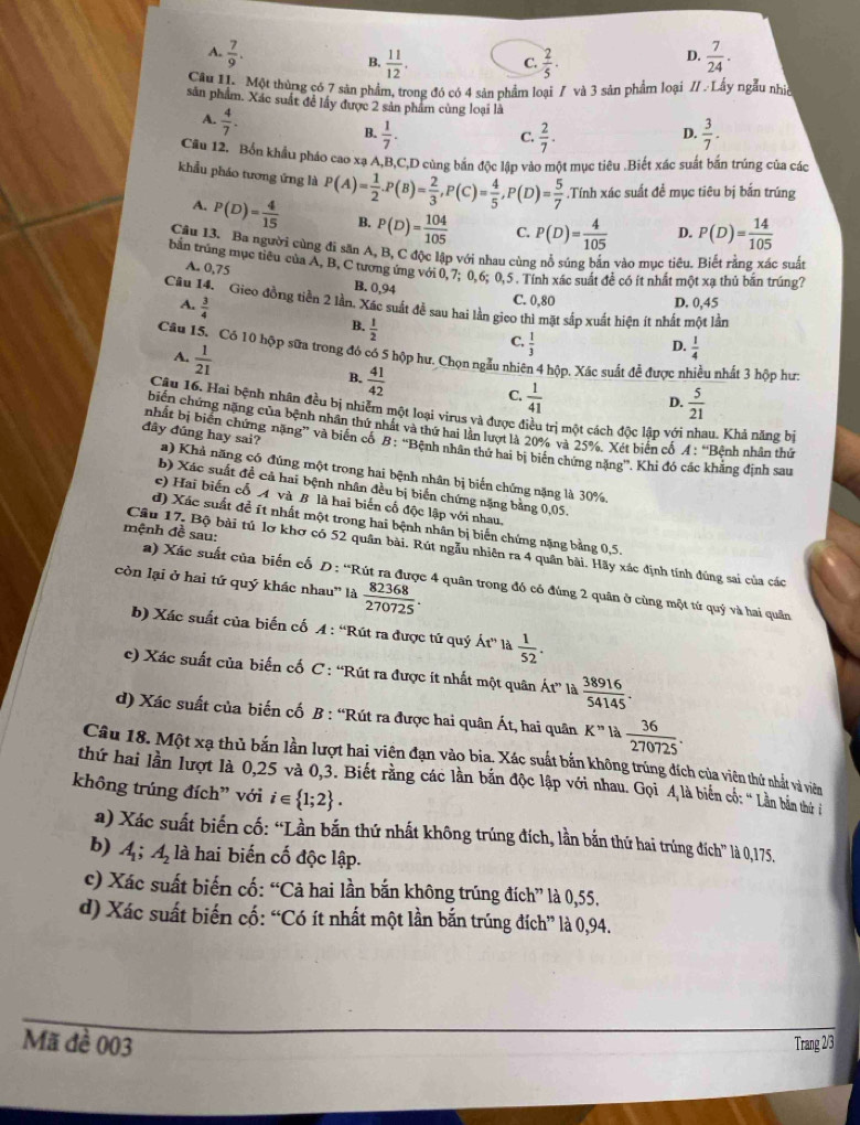 A.  7/9 .  7/24 .
B.  11/12 . C.  2/5 .
D.
Câu 1. Một thùng có 7 sản phẩm, trong đó có 4 sản phẩm loại 7 và 3 sản phẩm loại // .Lấy ngẫu nhiề
sân phẩm. Xác suất để lấy được 2 sản phẩm cùng loại là
A.  4/7 .
B.  1/7 .  2/7 .  3/7 .
C.
D.
Cầu 12. Bốn khẩu pháo cao xạ A,B,C,D cùng bắn độc lập vào một mục tiêu .Biết xác suất bắn trúng của các
khẩu pháo tương ứng là P(A)= 1/2 .P(B)= 2/3 ,P(C)= 4/5 ,P(D)= 5/7 .Tính xác suất đề mục tiêu bị bắn trúng
A. P(D)= 4/15  B. P(D)= 104/105  C. P(D)= 4/105  D. P(D)= 14/105 
Cầu 13. Ba người cùng đi săn A, B, C độc lập với nhau cùng nổ súng bắn vào mục tiêu. Biết rằng xác suất
bắn trùng mục tiêu của A, B, C tương ứng với 0, 7; 0,6; 0,5 . Tính xác suất để có ít nhất một xa thủ bận trúng7
A. 0,75
B. 0,94
C. 0,80 D. 0,45
Câu 14. Gieo đồng tiền 2 lần, Xác suất đề sau hai lần gico thì mặt sắp xuất hiện ít nhất một lần
A.  3/4 
B.  1/2 
C.  1/3 
Câu 15, Có 10 hộp sữa trong đó có 5 hộp hư. Chọn ngẫu nhiên 4 hộp. Xác suất để được nì u nhất 3 hộp hư:
A.  1/21 
D.  1/4 
B.  41/42 
C.  1/41   5/21 
D.
Cậu 16. Hai bệnh nhân đều bị nhiễm một loại virus và được điều trị một cách độc lập với au. Khả năng bị
biến chứng nặng của bệnh nhân thứ nhất và thứ hai lần lượt là 20% và 25%. Xét biển cổ A:'' Bệnh nhân thứ
nhất bị biển chứng nặng” và biến cố B: “Bệnh nhân thứ hai bị biến chứng nặng'. Khi đó các khẳng định sau
đây đũng hay sai? a) Khả năng có đúng một trong hai bệnh nhân bị biến chứng nặng là 30%,
b) Xác suất đề cả hai bệnh nhân đều bị biển chứng nặng bằng 0,05.
e) Hai biến cố A và B là hai biến cố độc lập với nhau.
d) Xác suất đề ít nhất một trong hai bệnh nhân bị biến chứng nặng bằng 0,5.
mệnh đề sau:
Câu 17, Bộ bài tú lơ khơ có 52 quân bài. Rút ngẫu nhiên ra 4 quân bài. Hãy xác định tính đũng sai của các
còn lại ở hai tử quý khác nhau'' là  82368/270725 .
a) Xác suất của biến cố D : “Rút ra được 4 quân trong đó có đúng 2 quân ở cùng một tứ quý và hai quân
b) Xác suất của biến cố A : “Rút ra được tứ quý Ar' là  1/52 .
c) Xác suất của biến cố C : “Rút ra được ít nhất một quân Át” là  38916/54145 .
d) Xác suất của biến cố B : “Rút ra được hai quân Át, hai quân K'' là  36/270725 .
Câu 18. Một xạ thủ bắn lần lượt hai viên đạn vào bia. Xác suất bắn không trúng đích của viên thứ nhất và viên
thứ hai lần lượt là 0,25 và 0,3. Biết rằng các lần bắn độc lập với nhau. Gọi A là biến cố: “ Lần bản thứ t
không trúng đích” với i∈  1;2 .
a) Xác suất biến cố: “Lần bắn thứ nhất không trúng đích, lần bắn thứ hai trúng đích” là 0,175.
b) A_1;A_2 là hai biến cố độc lập.
c) Xác suất biến cố: “Cả hai lần bắn không trúng đích” là 0,55.
d) Xác suất biến cố: “Có ít nhất một lần bắn trúng đích” là 0,94.
Mã đề 003 Trang 2/3