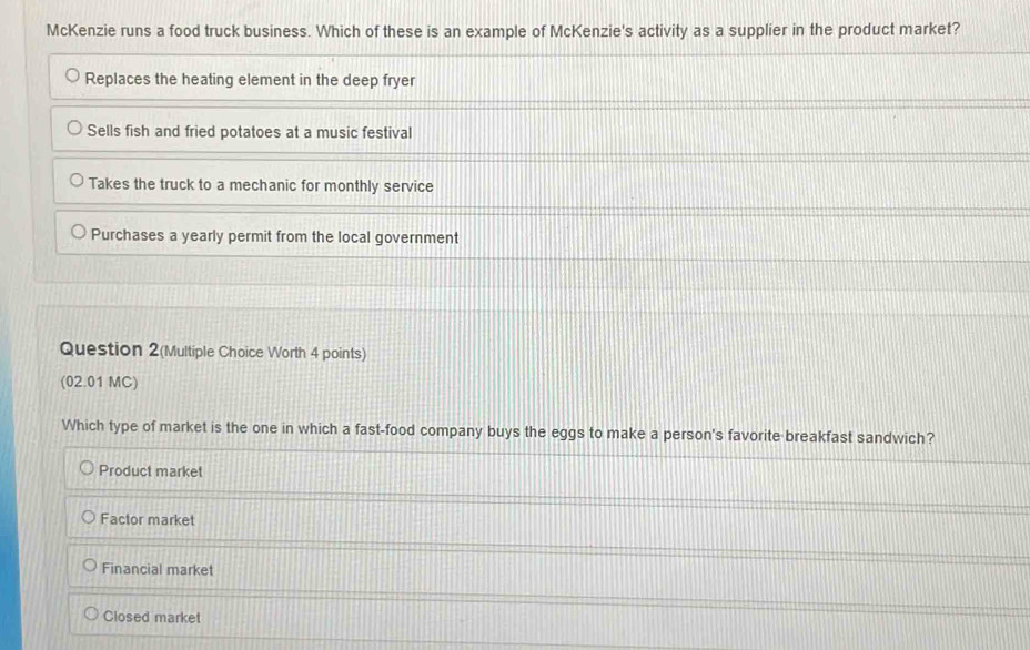 McKenzie runs a food truck business. Which of these is an example of McKenzie's activity as a supplier in the product market?
Replaces the heating element in the deep fryer
Sells fish and fried potatoes at a music festival
Takes the truck to a mechanic for monthly service
Purchases a yearly permit from the local government
Question 2(Multiple Choice Worth 4 points)
(02.01 MC)
Which type of market is the one in which a fast-food company buys the eggs to make a person's favorite breakfast sandwich?
Product market
Factor market
Financial market
Closed market