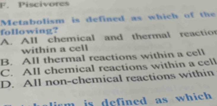 Piscivores
Metabolism is defined as which of the
following?
A. All chemical and thermal reaction
within a cell
B. All thermal reactions within a cell
C. All chemical reactions within a cell
D. All non-chemical reactions within
lism is defined as which .