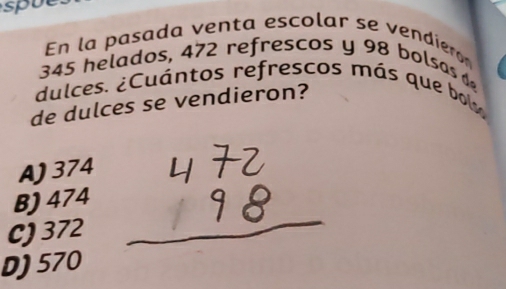 spue
En la pasada venta escolar se vendiero
345 helados, 472 refrescos y 98 bolsas 
dulces. ¿Cuántos refrescos más que bol
de dulces se vendieron?
A) 374
B) 474
C) 372
D) 570