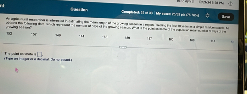 Brooklyn B 10/21/24 6:58 PM 
nt Question Completed: 25 of 33 │ My score: 25/33 pts (75.76%) 
Save 
An agricultural researcher is interested in estimating the mean length of the growing season in a region. Treating the last 10 years as a simple random sample, he 
growing season? 
obtains the following data, which represent the number of days of the growing season. What is the point estimate of the population mean number of days of the
152 157 149 144 163 189 187 180 169 147
。 
The point estimate is □. 
(Type an integer or a decimal. Do not round.)