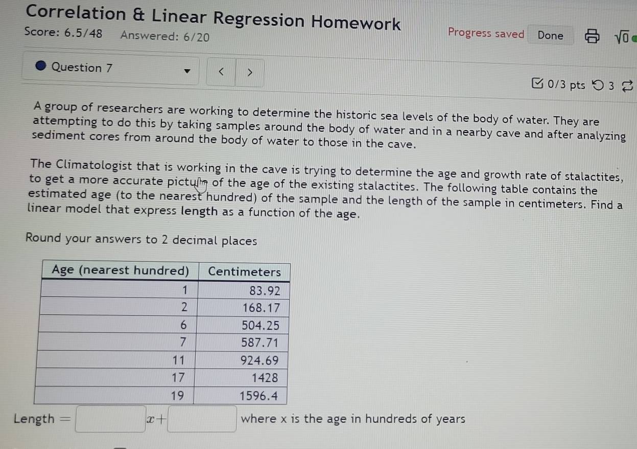 Correlation & Linear Regression Homework Progress saved 
Score: 6.5/48 Answered: 6/20 Done sqrt(0) a 
< > 
Question 7 0/3 pts つ 3 
A group of researchers are working to determine the historic sea levels of the body of water. They are 
attempting to do this by taking samples around the body of water and in a nearby cave and after analyzing 
sediment cores from around the body of water to those in the cave. 
The Climatologist that is working in the cave is trying to determine the age and growth rate of stalactites, 
to get a more accurate pictum of the age of the existing stalactites. The following table contains the 
estimated age (to the nearest hundred) of the sample and the length of the sample in centimeters. Find a 
linear model that express length as a function of the age. 
Round your answers to 2 decimal places 
Length =□ x+□ where x is the age in hundreds of years