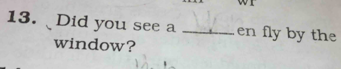 or 
13. Did you see a _en fly by the 
window?