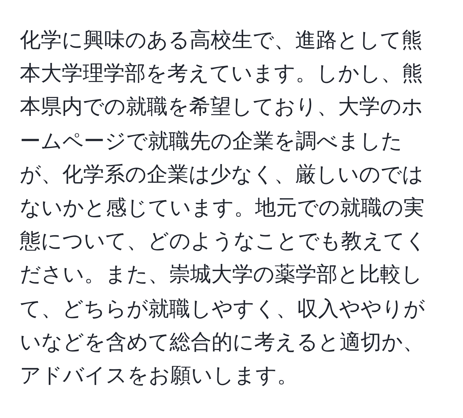 化学に興味のある高校生で、進路として熊本大学理学部を考えています。しかし、熊本県内での就職を希望しており、大学のホームページで就職先の企業を調べましたが、化学系の企業は少なく、厳しいのではないかと感じています。地元での就職の実態について、どのようなことでも教えてください。また、崇城大学の薬学部と比較して、どちらが就職しやすく、収入ややりがいなどを含めて総合的に考えると適切か、アドバイスをお願いします。