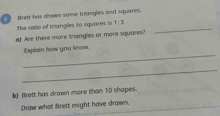 Brett has drawn some triangles and squares. 
The ratio of triangles to squares is 1:3
a) Are there more triangles or more squares? 
_ 
_ 
Explain how you know. 
_ 
b) Brett has drawn more than 10 shapes. 
_ 
Draw what Brett might have drawn.