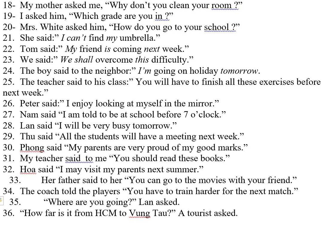 18- My mother asked me, “Why don’t you clean your room ?” 
19- I asked him, “Which grade are you in ?” 
20- Mrs. White asked him, “How do you go to your school ?” 
21. She said:” I can’t find my umbrella.” 
22. Tom said:” My friend is coming next week.” 
23. We said:” We shall overcome this difficulty.” 
24. The boy said to the neighbor:” I’m going on holiday tomorrow. 
25. The teacher said to his class:” You will have to finish all these exercises before 
next week.” 
26. Peter said:” I enjoy looking at myself in the mirror.” 
27. Nam said “I am told to be at school before 7 o’clock.” 
28. Lan said “I will be very busy tomorrow.” 
29. Thu said “All the students will have a meeting next week.” 
30. Phong said “My parents are very proud of my good marks.” 
31. My teacher said to me “You should read these books.” 
32. Hoa said “I may visit my parents next summer.” 
33. Her father said to her “You can go to the movies with your friend.” 
34. The coach told the players “You have to train harder for the next match.” 
35. . “Where are you going?” Lan asked. 
36. “How far is it from HCM to Vung Tau?” A tourist asked.