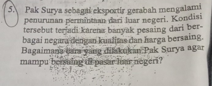 Pak Surya sebagai eksportir gerabah mengalami 
penurunan permintaan dari luar negeri. Kondisi 
tersebut terjadi karena banyak pesaing dari ber- 
bagai negara dengan kualitas dan harga bersaing. 
Bagaimana cara yang dilakukan Pak Surya agar 
mampu bersaing di pasar luar negeri?