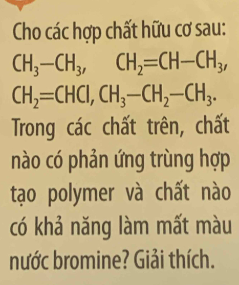 Cho các hợp chất hữu cơ sau:
CH_3-CH_3, CH_2=CH-CH_3,
CH_2=CHCI, CH_3-CH_2-CH_3. 
Trong các chất trên, chất 
nào có phản ứng trùng hợp 
tạo polymer và chất nào 
có khả năng làm mất màu 
nước bromine? Giải thích.