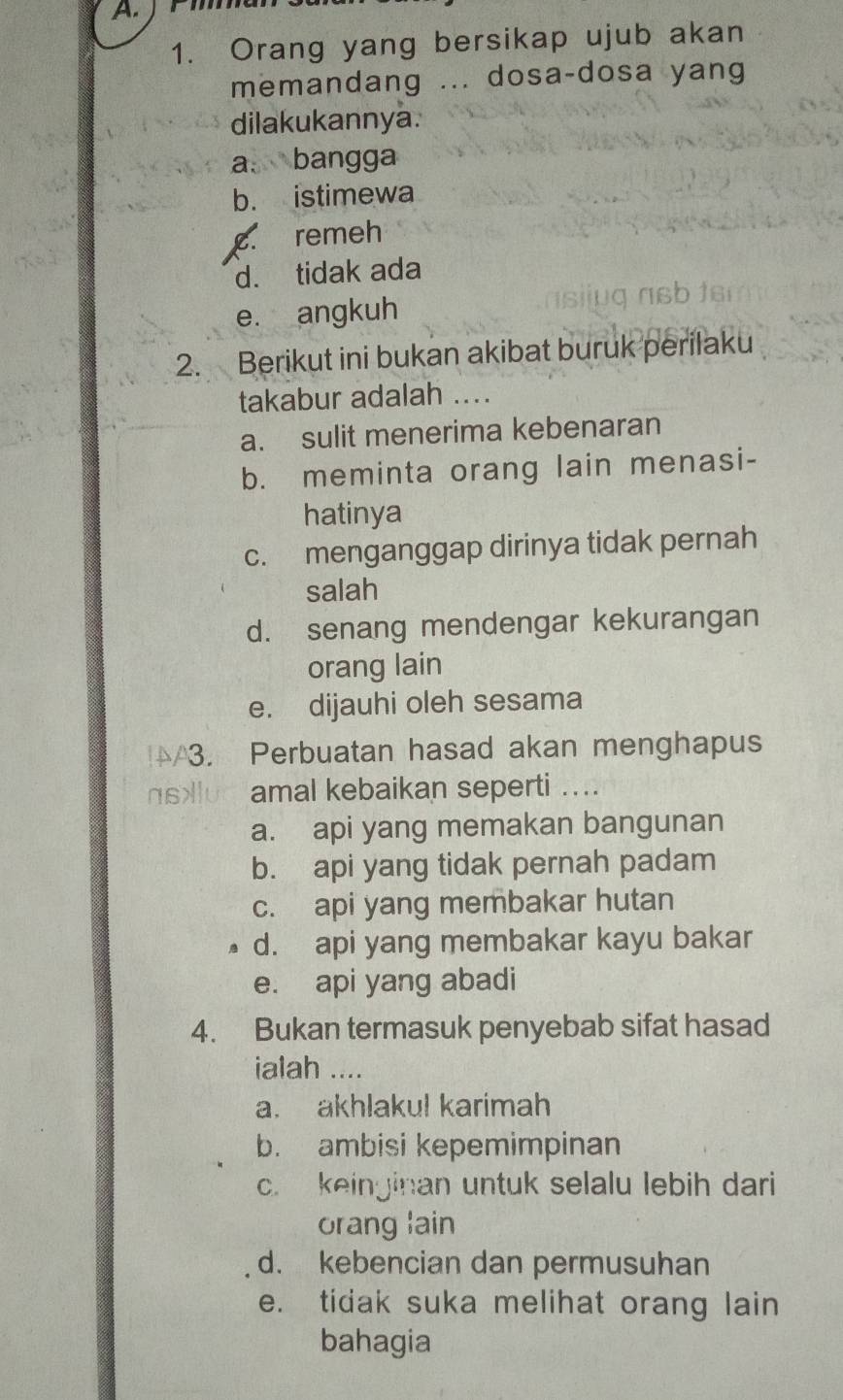 Orang yang bersikap ujub akan
memandang ... dosa-dosa yang
dilakukannya.
a. bangga
b. istimewa
c. remeh
d. tidak ada
e. angkuh
2. Berikut ini bukan akibat buruk perilaku
takabur adalah_
a. sulit menerima kebenaran
b. meminta orang lain menasi-
hatinya
c. menganggap dirinya tidak pernah
salah
d. senang mendengar kekurangan
orang lain
e. dijauhi oleh sesama
/3. Perbuatan hasad akan menghapus
ns>luc amal kebaikan seperti ....
a. api yang memakan bangunan
b. api yang tidak pernah padam
c. api yang membakar hutan
d. api yang membakar kayu bakar
e. api yang abadi
4. Bukan termasuk penyebab sifat hasad
ialah ....
a. akhlakul karimah
b. ambisi kepemimpinan
c. keinginan untuk selalu lebih dari
orang lain
d. kebencian dan permusuhan
e. tidak suka melihat orang lain
bahagia