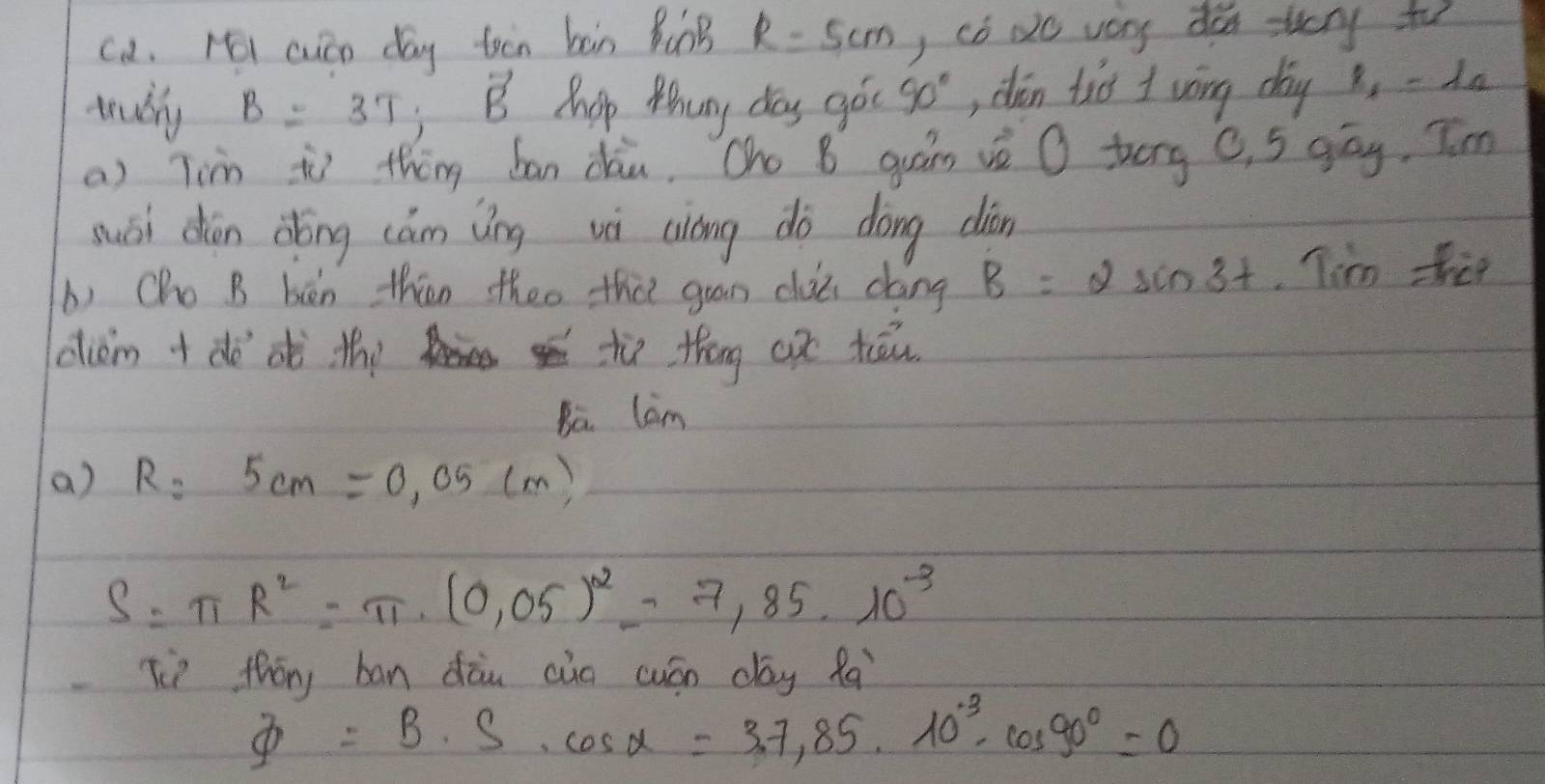 ca. ri cuán day toin bàn BunB R=5cm ) có No very do svery to
teudly B=3T; vector B Phop Mhuny day goc 90° , dàn tio I wōng day x, -da
a) Tin iì thng ban dàu. Oho B quáns vè O terg C, 5 gāg. T'm
suái dōn dǒōng cám ǎíng vi ciong dà dōng diān
b) Cho B bèn thān theo tha guan clui dáng B=2sin 3t Tim ther
diem +dè oò the tù thóng aǒ tāu
Ba. Cam
a) R=5cm=0.05cm
S=π R^2=π · (0.05)^2=7,85· 10^(-3)
Tì thōng ban dāu aio cuán dag fa
varPhi =B· S· cos alpha =3.7,85· 10^(-3)· cos 90°=0