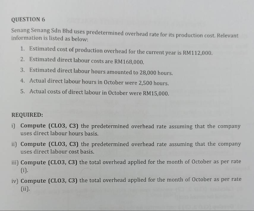 Senang Senang Sdn Bhd uses predetermined overhead rate for its production cost. Relevant 
information is listed as below: 
1. Estimated cost of production overhead for the current year is RM112,000. 
2. Estimated direct labour costs are RM168,000. 
3. Estimated direct labour hours amounted to 28,000 hours. 
4. Actual direct labour hours in October were 2,500 hours. 
5. Actual costs of direct labour in October were RM15,000. 
REQUIRED: 
i) Compute (CLO3, C3) the predetermined overhead rate assuming that the company 
uses direct labour hours basis. 
ii) Compute (CLO3, C3) the predetermined overhead rate assuming that the company 
uses direct labour cost basis. 
iii) Compute (CLO3, C3) the total overhead applied for the month of October as per rate 
(i). 
iv) Compute (CLO3, C3) the total overhead applied for the month of October as per rate 
(ii).